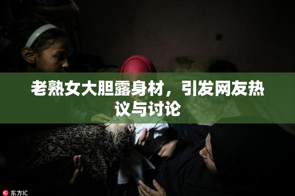 老熟女大胆露身材，引发网友热议与讨论