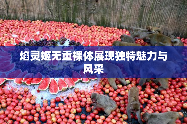 焰灵姬无重裸体展现独特魅力与风采