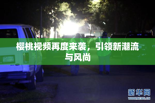 樱桃视频再度来袭，引领新潮流与风尚