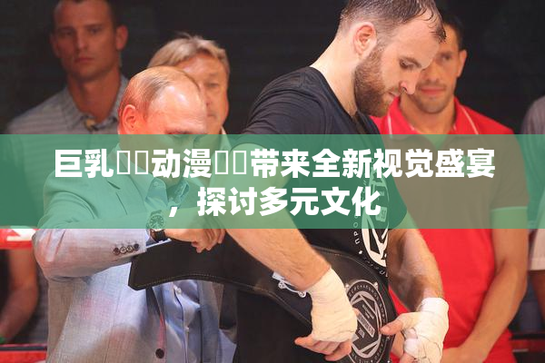 巨乳❌‌动漫❌‌带来全新视觉盛宴，探讨多元文化