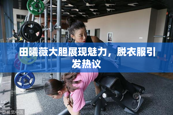 田曦薇大胆展现魅力，脱衣服引发热议