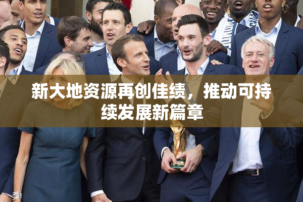 新大地资源再创佳绩，推动可持续发展新篇章
