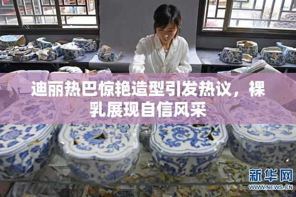 迪丽热巴惊艳造型引发热议，裸乳展现自信风采