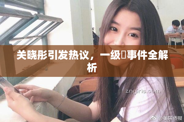 关晓彤引发热议，一级婬事件全解析
