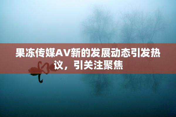 果冻传媒AV新的发展动态引发热议，引关注聚焦