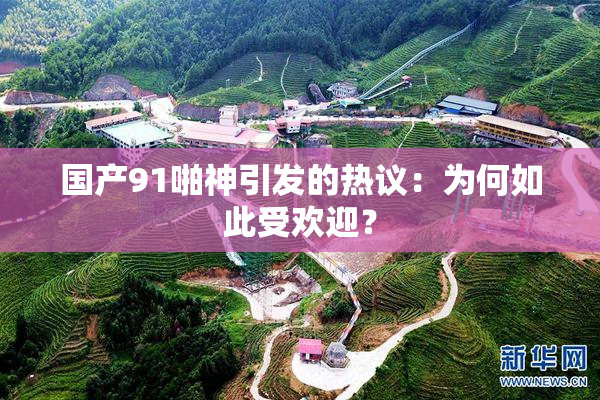 国产91啪神引发的热议：为何如此受欢迎？