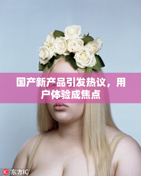 国产新产品引发热议，用户体验成焦点