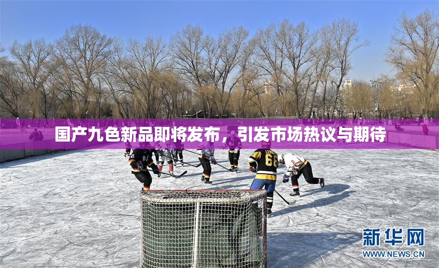 国产九色新品即将发布，引发市场热议与期待