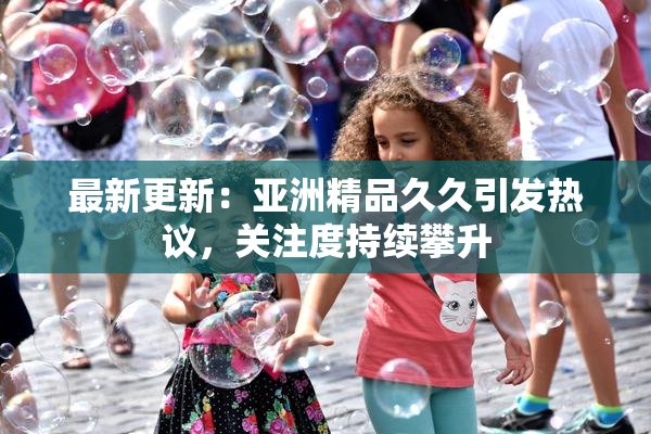 最新更新：亚洲精品久久引发热议，关注度持续攀升