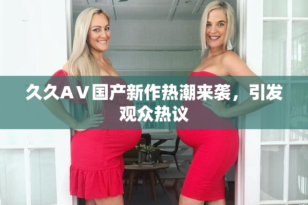 久久AⅤ国产新作热潮来袭，引发观众热议