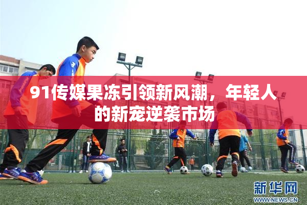91传媒果冻引领新风潮，年轻人的新宠逆袭市场