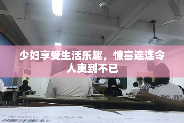 少妇享受生活乐趣，惊喜连连令人爽到不已