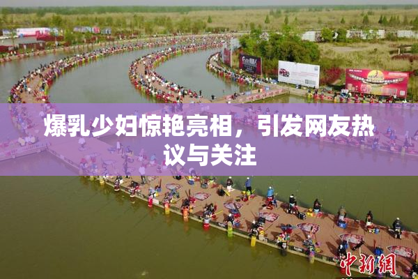 爆乳少妇惊艳亮相，引发网友热议与关注