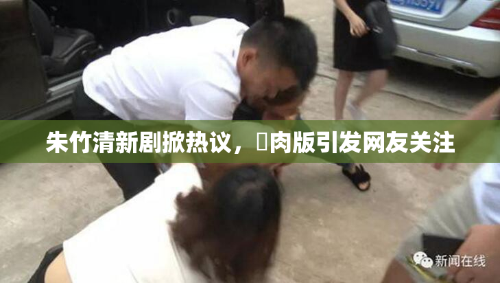 朱竹清新剧掀热议，婬肉版引发网友关注