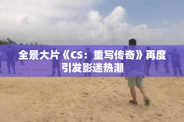 全景大片《CS：重写传奇》再度引发影迷热潮