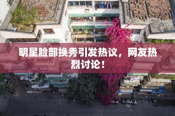 明星脸部换秀引发热议，网友热烈讨论！