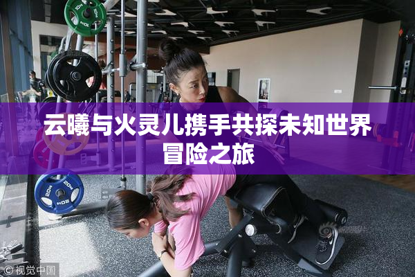 云曦与火灵儿携手共探未知世界冒险之旅