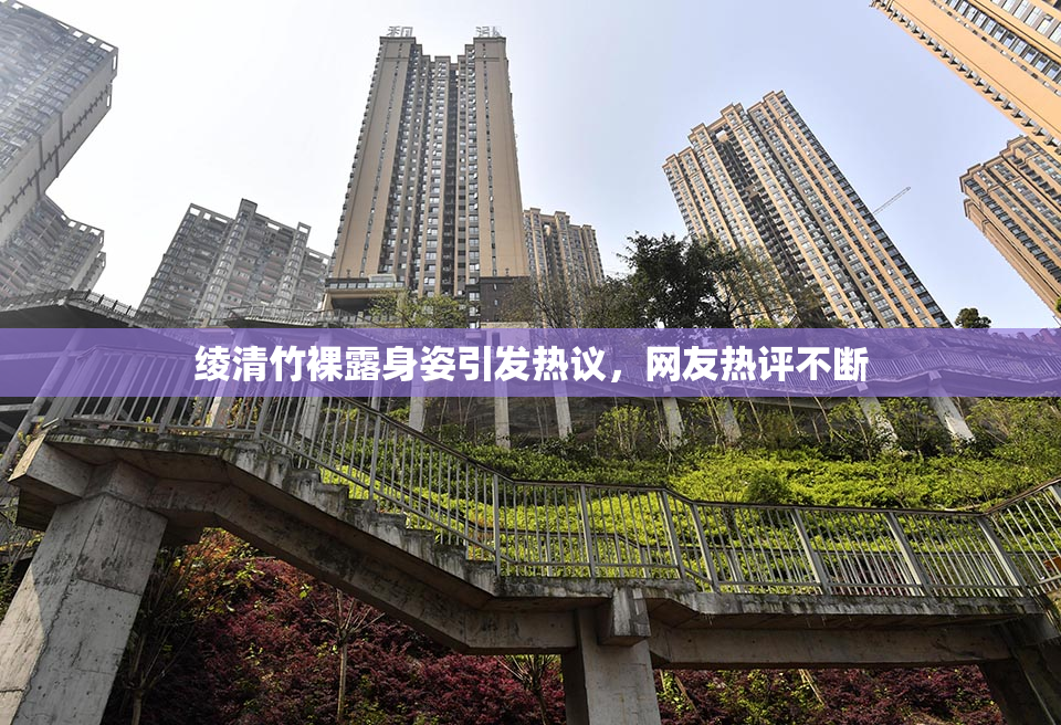 绫清竹裸露身姿引发热议，网友热评不断