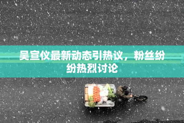 吴宣仪最新动态引热议，粉丝纷纷热烈讨论