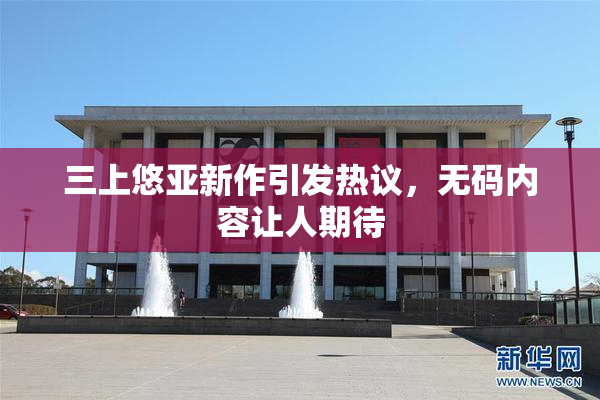 三上悠亚新作引发热议，无码内容让人期待
