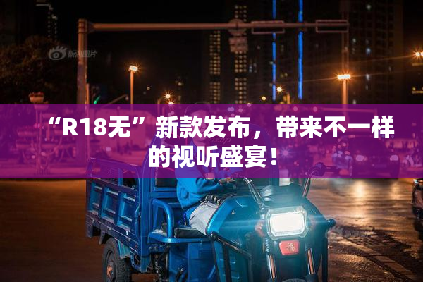 “R18无”新款发布，带来不一样的视听盛宴！