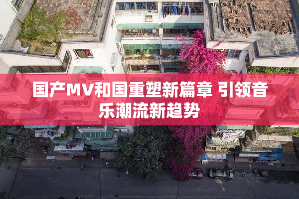 国产MV和国重塑新篇章 引领音乐潮流新趋势