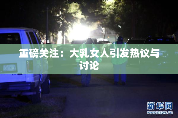 重磅关注：大乳女人引发热议与讨论