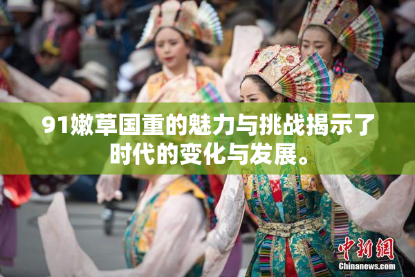 91嫩草国重的魅力与挑战揭示了时代的变化与发展。