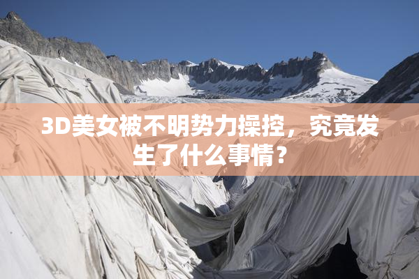 3D美女被不明势力操控，究竟发生了什么事情？