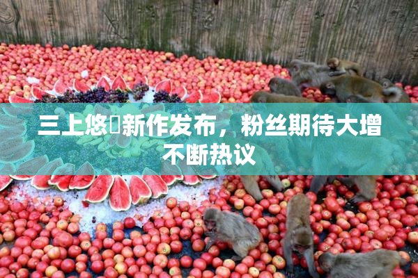 三上悠亜新作发布，粉丝期待大增不断热议