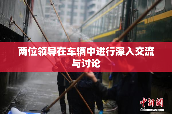 两位领导在车辆中进行深入交流与讨论