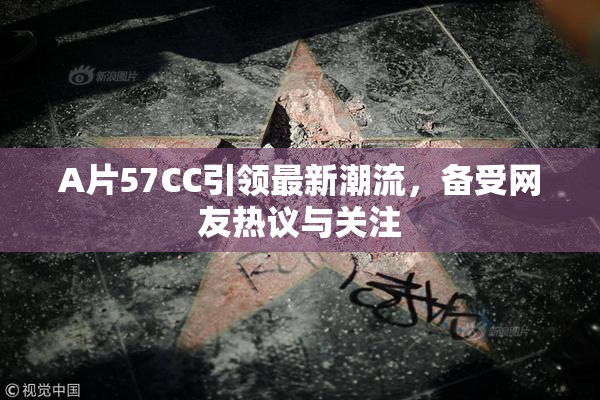 A片57CC引领最新潮流，备受网友热议与关注
