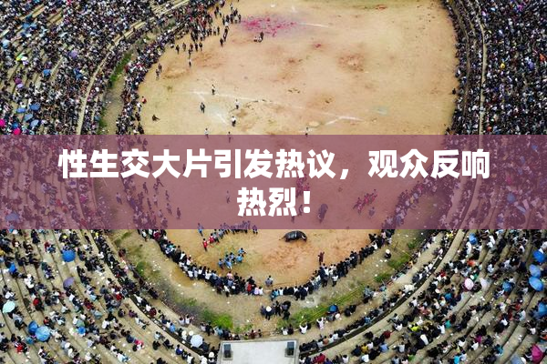 性生交大片引发热议，观众反响热烈！