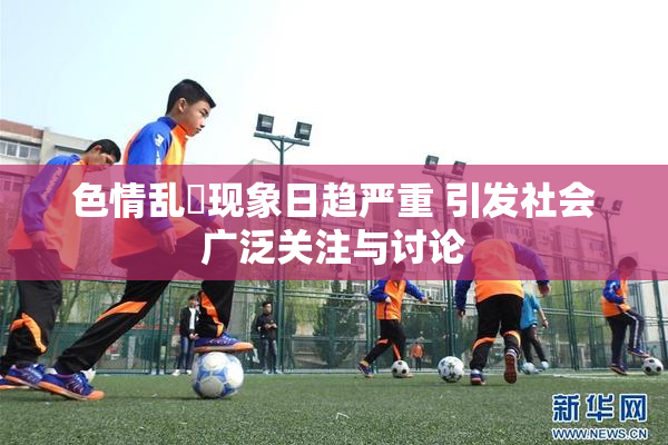 色情乱婬现象日趋严重 引发社会广泛关注与讨论