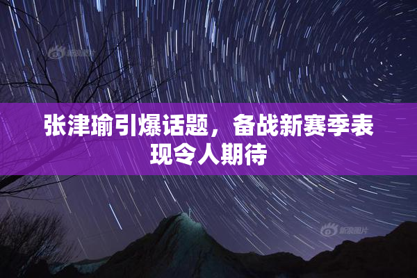 张津瑜引爆话题，备战新赛季表现令人期待