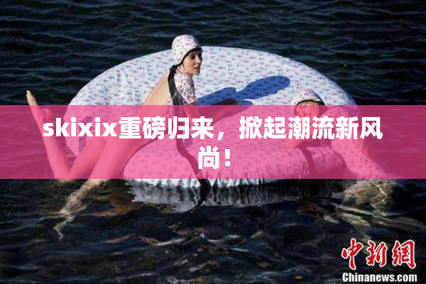 skixix重磅归来，掀起潮流新风尚！
