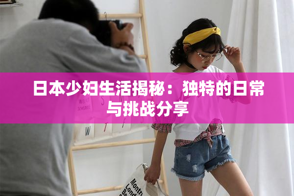 日本少妇生活揭秘：独特的日常与挑战分享
