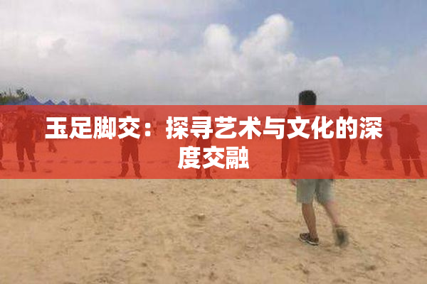 玉足脚交：探寻艺术与文化的深度交融