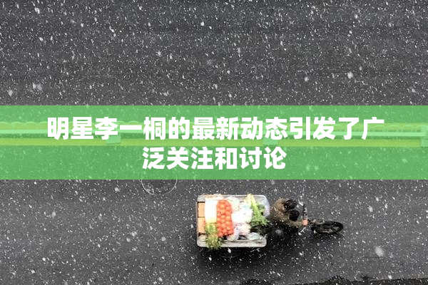 明星李一桐的最新动态引发了广泛关注和讨论
