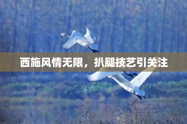 西施风情无限，扒腿技艺引关注