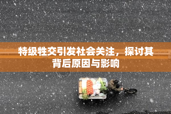 特级牲交引发社会关注，探讨其背后原因与影响