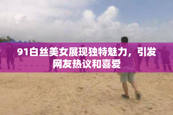 91白丝美女展现独特魅力，引发网友热议和喜爱