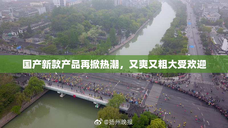 国产新款产品再掀热潮，又爽又粗大受欢迎