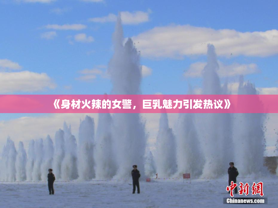 《身材火辣的女警，巨乳魅力引发热议》