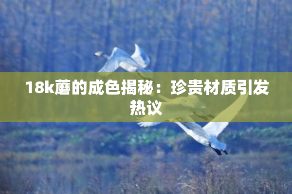 18k蘑的成色揭秘：珍贵材质引发热议