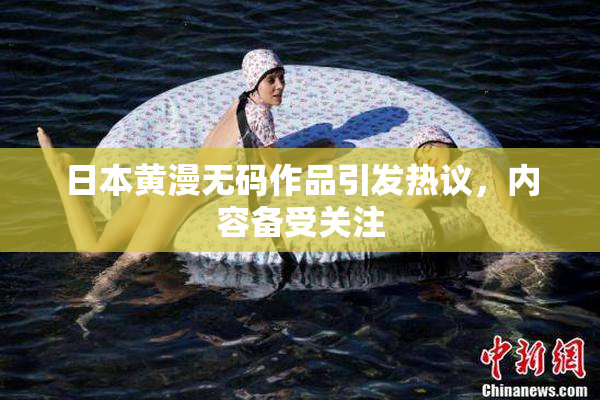 日本黄漫无码作品引发热议，内容备受关注