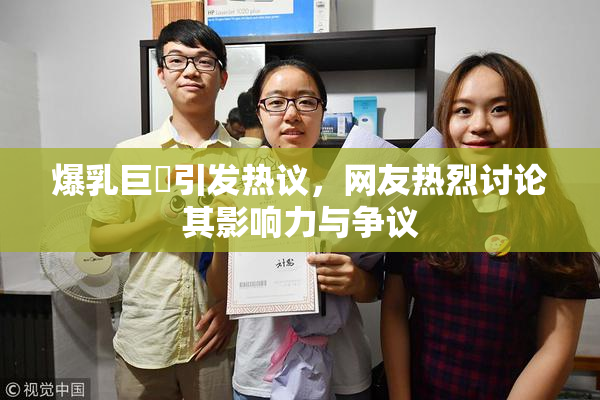 爆乳巨凥引发热议，网友热烈讨论其影响力与争议