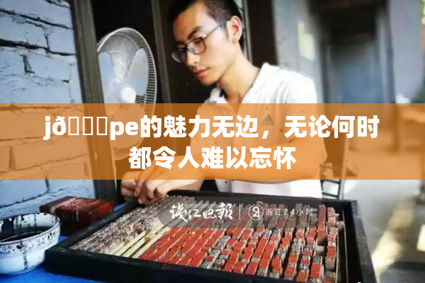 j🈚pe的魅力无边，无论何时都令人难以忘怀