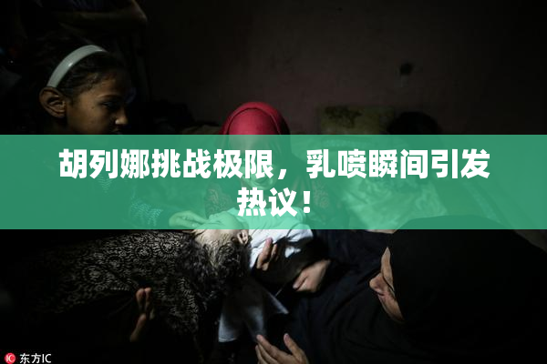 胡列娜挑战极限，乳喷瞬间引发热议！