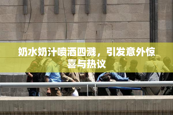 奶水奶汁喷洒四溅，引发意外惊喜与热议